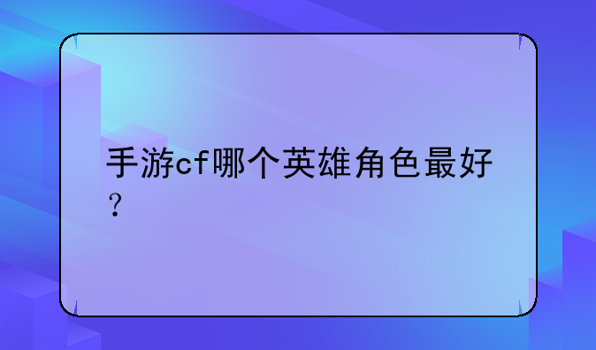 手游cf哪个英雄角色最好？