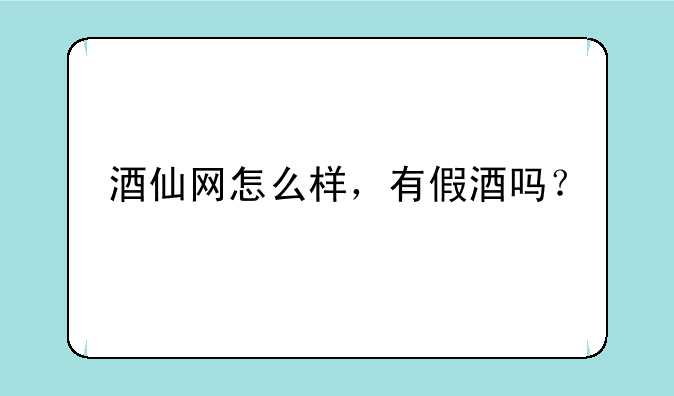 酒仙网怎么样，有假酒吗？
