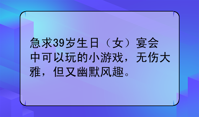 急求39岁生日（女）宴会中可以玩的小游戏，无伤大雅，但又幽默风趣。