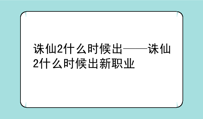 诛仙2什么时候出——诛仙2什么时候出新职业