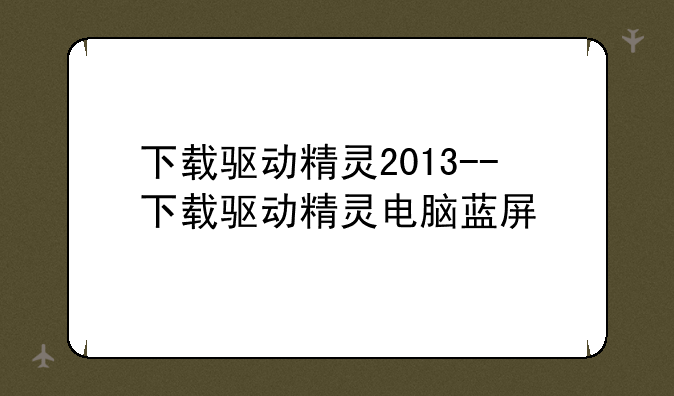 下载驱动精灵2013--下载驱动精灵电脑蓝屏